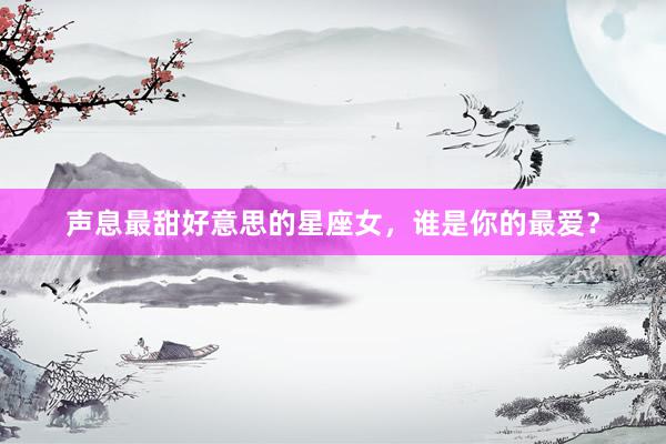 声息最甜好意思的星座女，谁是你的最爱？