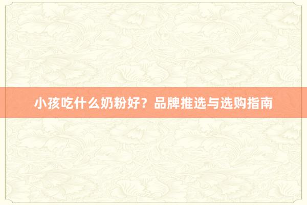 小孩吃什么奶粉好？品牌推选与选购指南