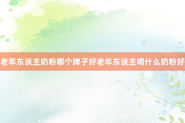 老年东谈主奶粉哪个牌子好老年东谈主喝什么奶粉好