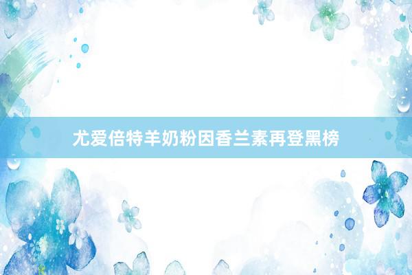 尤爱倍特羊奶粉因香兰素再登黑榜