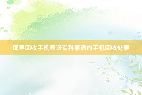 那里回收手机靠谱专科靠谱的手机回收处事